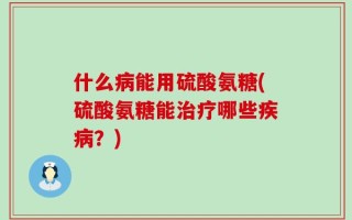 什么病能用硫酸氨糖(硫酸氨糖能治疗哪些疾病？)