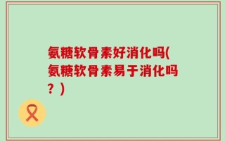 氨糖软骨素好消化吗(氨糖软骨素易于消化吗？)