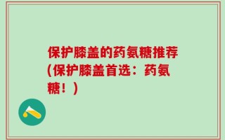 保护膝盖的药氨糖推荐(保护膝盖首选：药氨糖！)