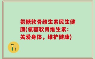 氨糖软骨维生素民生健康(氨糖软骨维生素：关爱身体，维护健康)