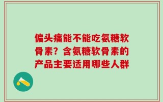 偏头痛能不能吃氨糖软骨素？含氨糖软骨素的产品主要适用哪些人群