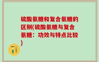 硫酸氨糖和复合氨糖的区别(硫酸氨糖与复合氨糖：功效与特点比较)