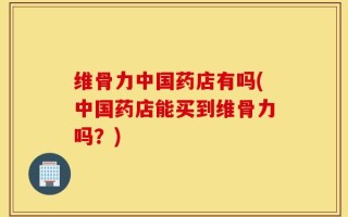 维骨力中国药店有吗(中国药店能买到维骨力吗？)