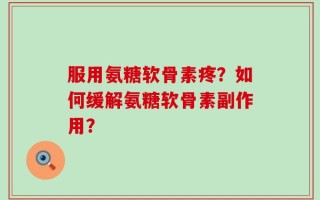服用氨糖软骨素疼？如何缓解氨糖软骨素副作用？