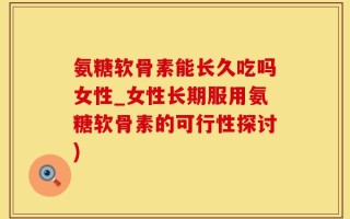 氨糖软骨素能长久吃吗女性_女性长期服用氨糖软骨素的可行性探讨)
