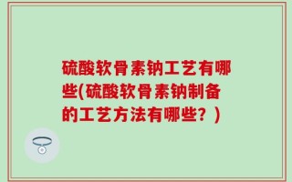硫酸软骨素钠工艺有哪些(硫酸软骨素钠制备的工艺方法有哪些？)