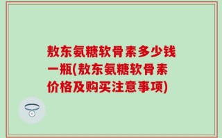 敖东氨糖软骨素多少钱一瓶(敖东氨糖软骨素价格及购买注意事项)