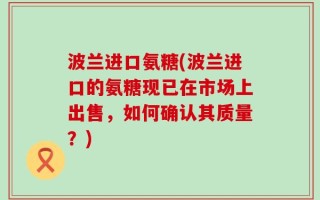 波兰进口氨糖(波兰进口的氨糖现已在市场上出售，如何确认其质量？)