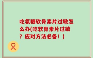 吃氨糖软骨素片过敏怎么办(吃软骨素片过敏？应对方法必备！)