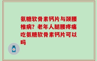 氨糖软骨素钙片与颈腰椎病？老年人腿腰疼痛吃氨糖软骨素钙片可以吗