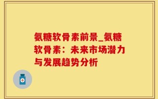 氨糖软骨素前景_氨糖软骨素：未来市场潜力与发展趋势分析