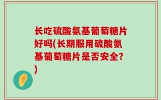 长吃硫酸氨基葡萄糖片好吗(长期服用硫酸氨基葡萄糖片是否安全？)