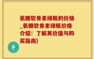 氨糖软骨素绿瓶的价格_氨糖软骨素绿瓶价格介绍：了解其价值与购买指南)