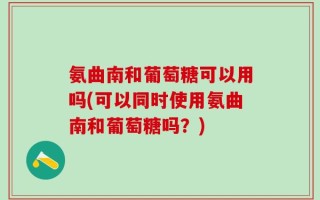 氨曲南和葡萄糖可以用吗(可以同时使用氨曲南和葡萄糖吗？)