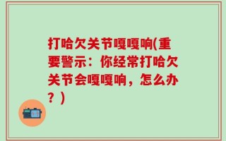 打哈欠关节嘎嘎响(重要警示：你经常打哈欠关节会嘎嘎响，怎么办？)