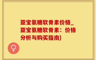 亚宝氨糖软骨素价格_亚宝氨糖软骨素：价格分析与购买指南)