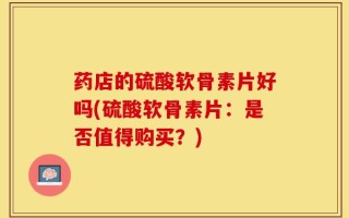 药店的硫酸软骨素片好吗(硫酸软骨素片：是否值得购买？)