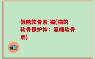 氨糖软骨素 猫(猫的软骨保护神：氨糖软骨素)