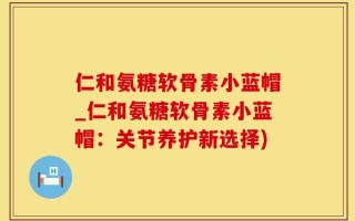 仁和氨糖软骨素小蓝帽_仁和氨糖软骨素小蓝帽：关节养护新选择)