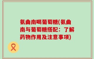 氨曲南喝葡萄糖(氨曲南与葡萄糖搭配：了解药物作用及注意事项)