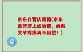 京东自营店氨糖(京东自营店上线氨糖，缓解关节疼痛再不用愁！)