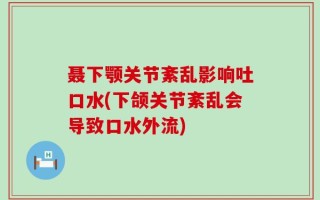 聂下颚关节紊乱影响吐口水(下颌关节紊乱会导致口水外流)