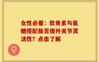 女性必看：软骨素与氨糖搭配能否提升关节灵活性？点击了解