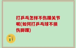 打乒乓怎样不伤踝关节呢(如何打乒乓球不损伤脚踝)