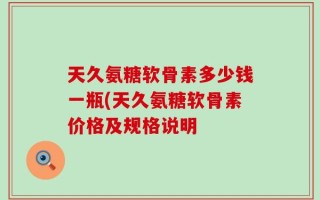天久氨糖软骨素多少钱一瓶(天久氨糖软骨素价格及规格说明