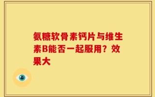 氨糖软骨素钙片与维生素B能否一起服用？效果大