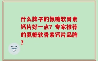 什么牌子的氨糖软骨素钙片好一点？专家推荐的氨糖软骨素钙片品牌？
