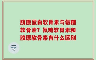 胶原蛋白软骨素与氨糖软骨素？氨糖软骨素和胶原软骨素有什么区别