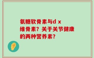 氨糖软骨素与d x 维骨素？关于关节健康的两种营养素？