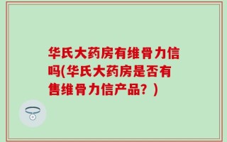 华氏大药房有维骨力信吗(华氏大药房是否有售维骨力信产品？)