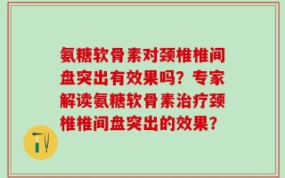 氨糖软骨素对颈椎椎间盘突出有效果吗？专家解读氨糖软骨素治疗颈椎椎间盘突出的效果？