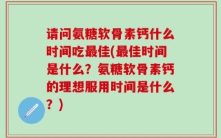请问氨糖软骨素钙什么时间吃最佳(最佳时间是什么？氨糖软骨素钙的理想服用时间是什么？)