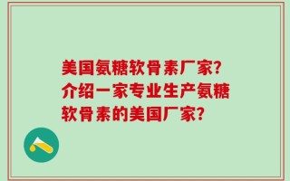 美国氨糖软骨素厂家？介绍一家专业生产氨糖软骨素的美国厂家？