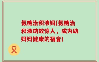 氨糖治积液妈(氨糖治积液功效惊人，成为助妈妈健康的福音)