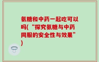 氨糖和中药一起吃可以吗(“探究氨糖与中药同服的安全性与效果”)