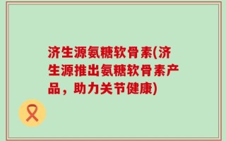 济生源氨糖软骨素(济生源推出氨糖软骨素产品，助力关节健康)
