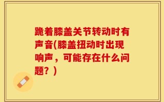 跪着膝盖关节转动时有声音(膝盖扭动时出现响声，可能存在什么问题？)