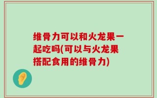 维骨力可以和火龙果一起吃吗(可以与火龙果搭配食用的维骨力)