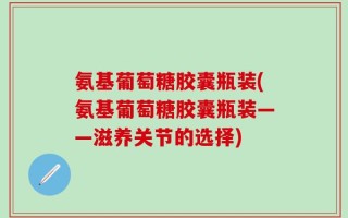 氨基葡萄糖胶囊瓶装(氨基葡萄糖胶囊瓶装——滋养关节的选择)