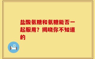 盐酸氨糖和氨糖能否一起服用？揭晓你不知道的