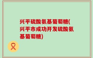 兴平硫酸氨基葡萄糖(兴平市成功开发硫酸氨基葡萄糖)