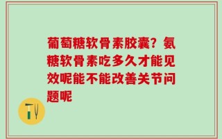 葡萄糖软骨素胶囊？氨糖软骨素吃多久才能见效呢能不能改善关节问题呢
