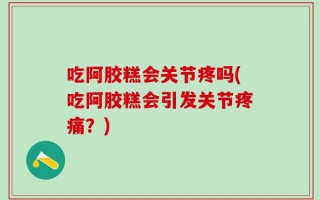 吃阿胶糕会关节疼吗(吃阿胶糕会引发关节疼痛？)