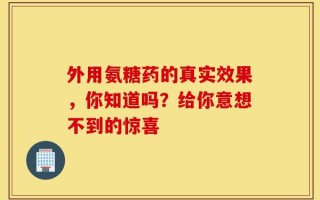 外用氨糖药的真实效果，你知道吗？给你意想不到的惊喜