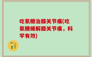 吃氨糖治膝关节痛(吃氨糖缓解膝关节痛，科学有效)