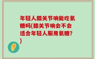 年轻人膝关节响能吃氨糖吗(膝关节响会不会适合年轻人服用氨糖？)